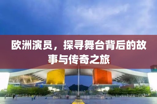 欧洲演员，探寻舞台背后的故事与传奇之旅