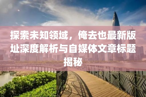 探索未知领域，俺去也最新版址深度解析与自媒体文章标题揭秘