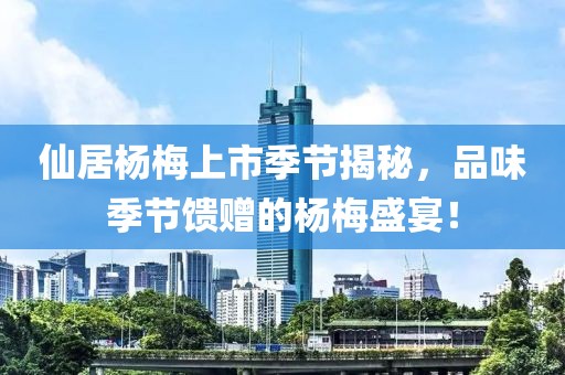 仙居杨梅上市季节揭秘，品味季节馈赠的杨梅盛宴！