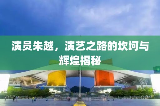 演员朱越，演艺之路的坎坷与辉煌揭秘