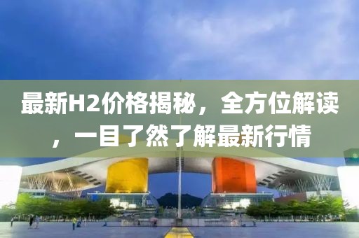 最新H2价格揭秘，全方位解读，一目了然了解最新行情