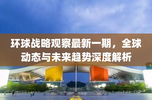 环球战略观察最新一期，全球动态与未来趋势深度解析