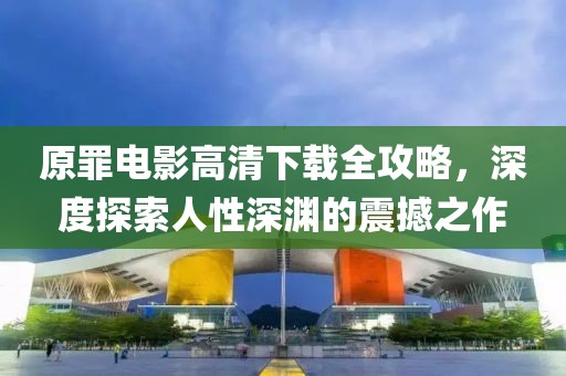 原罪电影高清下载全攻略，深度探索人性深渊的震撼之作