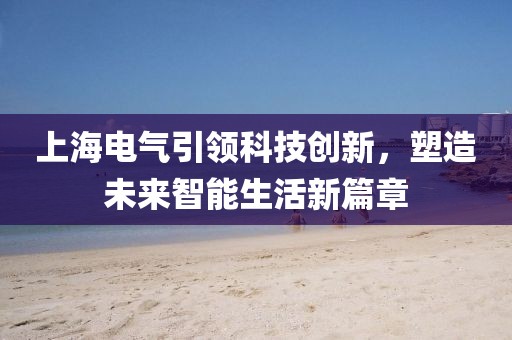 上海电气引领科技创新，塑造未来智能生活新篇章