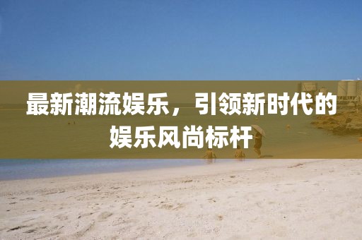 最新潮流娱乐，引领新时代的娱乐风尚标杆