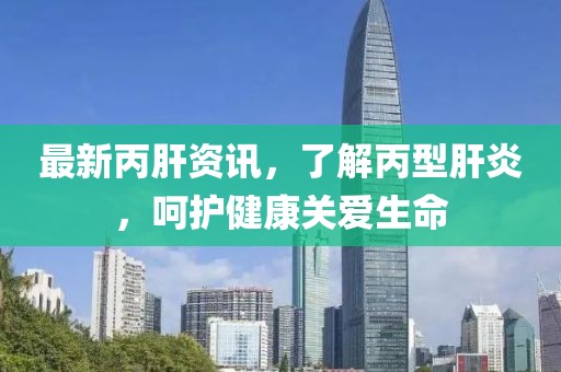 最新丙肝资讯，了解丙型肝炎，呵护健康关爱生命
