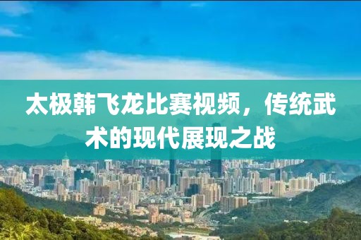 太极韩飞龙比赛视频，传统武术的现代展现之战