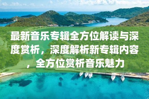 最新音乐专辑全方位解读与深度赏析，深度解析新专辑内容，全方位赏析音乐魅力