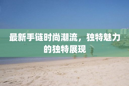 最新手链时尚潮流，独特魅力的独特展现