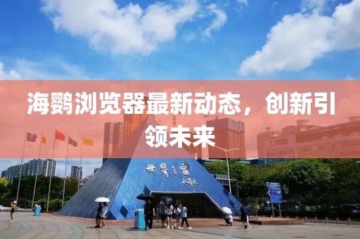 海鹦浏览器最新动态，创新引领未来