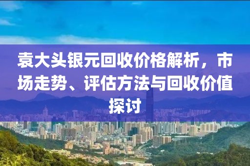 袁大头银元回收价格解析，市场走势、评估方法与回收价值探讨