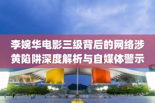李婉华电影三级背后的网络涉黄陷阱深度解析与自媒体警示