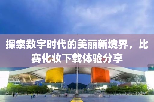 探索数字时代的美丽新境界，比赛化妆下载体验分享