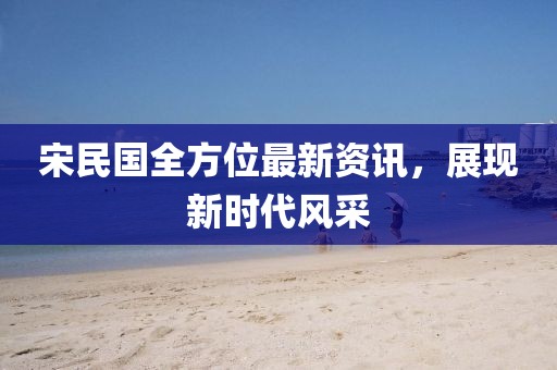 宋民国全方位最新资讯，展现新时代风采