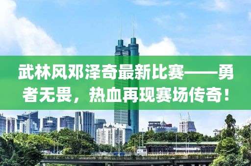 武林风邓泽奇最新比赛——勇者无畏，热血再现赛场传奇！