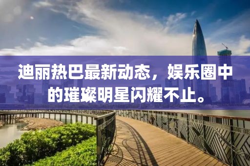 迪丽热巴最新动态，娱乐圈中的璀璨明星闪耀不止。