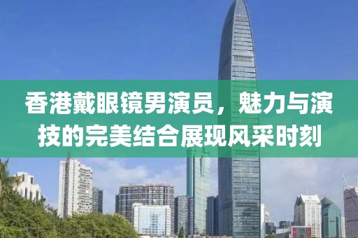 香港戴眼镜男演员，魅力与演技的完美结合展现风采时刻