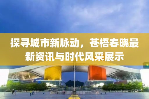 探寻城市新脉动，苍梧春晓最新资讯与时代风采展示