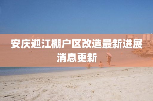 安庆迎江棚户区改造最新进展消息更新