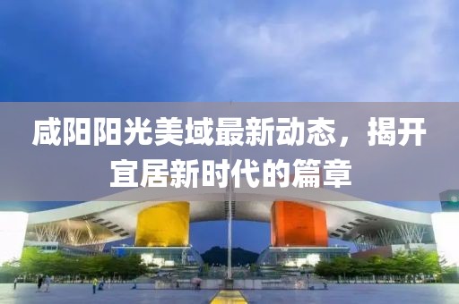 咸阳阳光美域最新动态，揭开宜居新时代的篇章