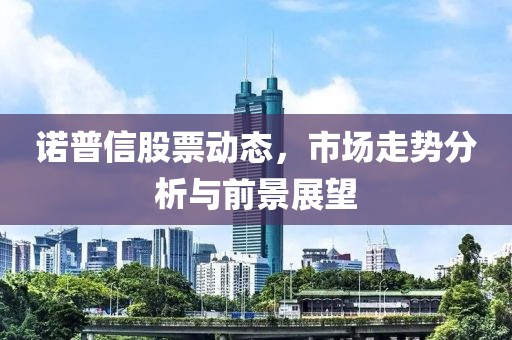 诺普信股票动态，市场走势分析与前景展望