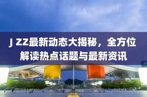 J ZZ最新动态大揭秘，全方位解读热点话题与最新资讯