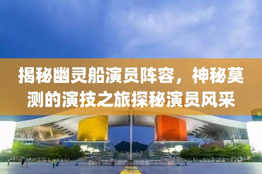揭秘幽灵船演员阵容，神秘莫测的演技之旅探秘演员风采