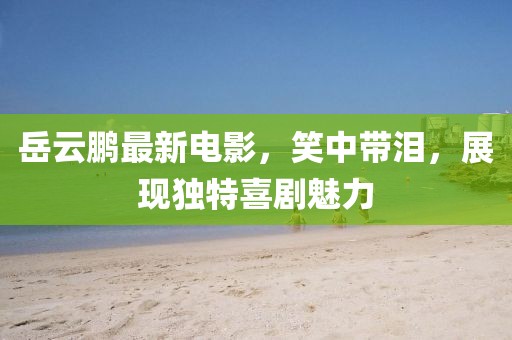 岳云鹏最新电影，笑中带泪，展现独特喜剧魅力