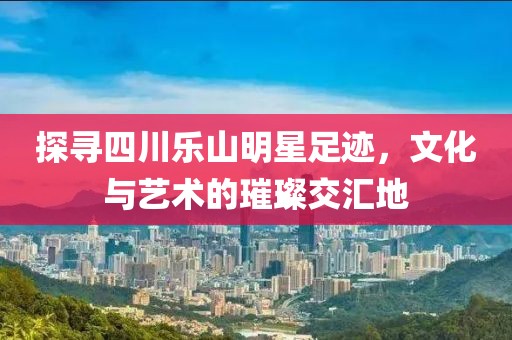 探寻四川乐山明星足迹，文化与艺术的璀璨交汇地
