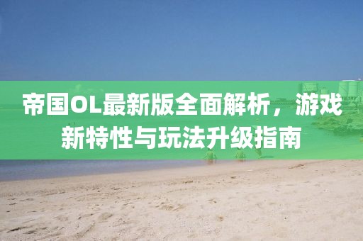 帝国OL最新版全面解析，游戏新特性与玩法升级指南