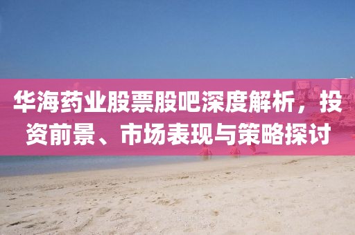 华海药业股票股吧深度解析，投资前景、市场表现与策略探讨