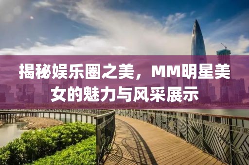 揭秘娱乐圈之美，MM明星美女的魅力与风采展示