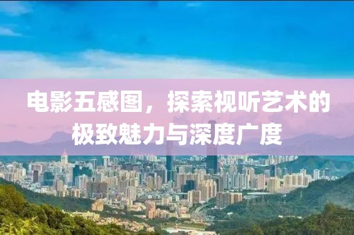 电影五感图，探索视听艺术的极致魅力与深度广度