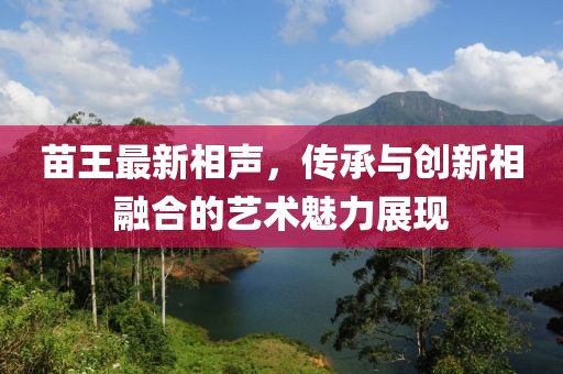 苗王最新相声，传承与创新相融合的艺术魅力展现