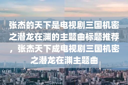张杰的天下是电视剧三国机密之潜龙在渊的主题曲标题推荐，张杰天下成电视剧三国机密之潜龙在渊主题曲