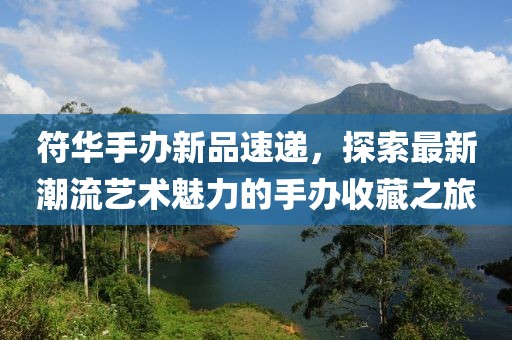 符华手办新品速递，探索最新潮流艺术魅力的手办收藏之旅