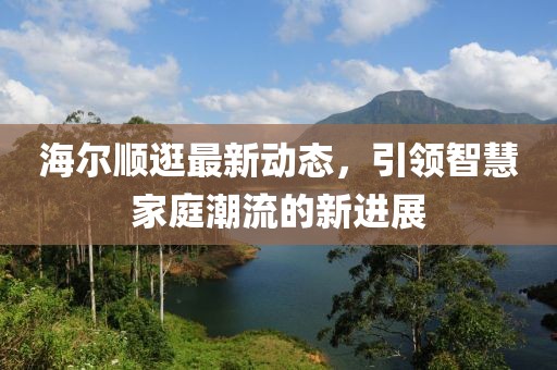海尔顺逛最新动态，引领智慧家庭潮流的新进展