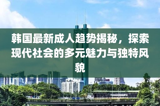 韩国最新成人趋势揭秘，探索现代社会的多元魅力与独特风貌
