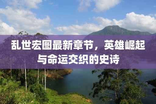 乱世宏图最新章节，英雄崛起与命运交织的史诗
