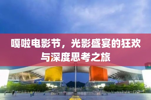 嘎啦电影节，光影盛宴的狂欢与深度思考之旅