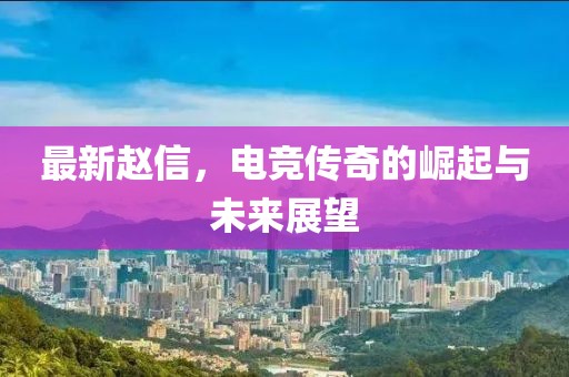 最新赵信，电竞传奇的崛起与未来展望