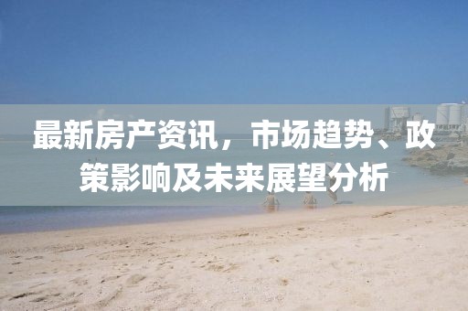 最新房产资讯，市场趋势、政策影响及未来展望分析