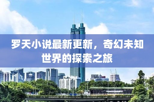 罗天小说最新更新，奇幻未知世界的探索之旅