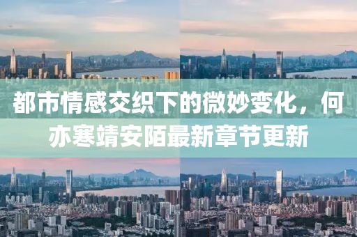 都市情感交织下的微妙变化，何亦寒靖安陌最新章节更新