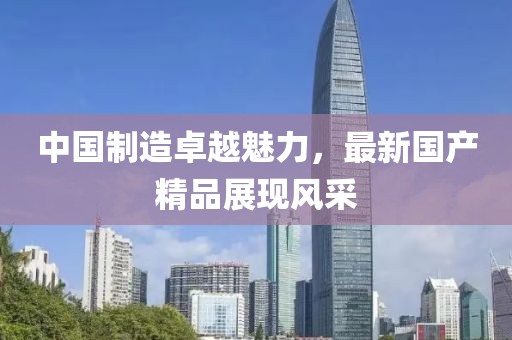 中国制造卓越魅力，最新国产精品展现风采