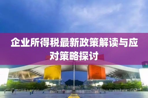 企业所得税最新政策解读与应对策略探讨