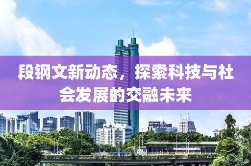 段钢文新动态，探索科技与社会发展的交融未来