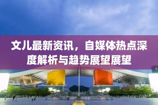 文儿最新资讯，自媒体热点深度解析与趋势展望展望