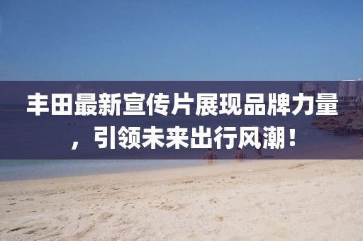 丰田最新宣传片展现品牌力量，引领未来出行风潮！