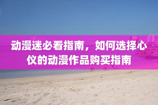 动漫迷必看指南，如何选择心仪的动漫作品购买指南